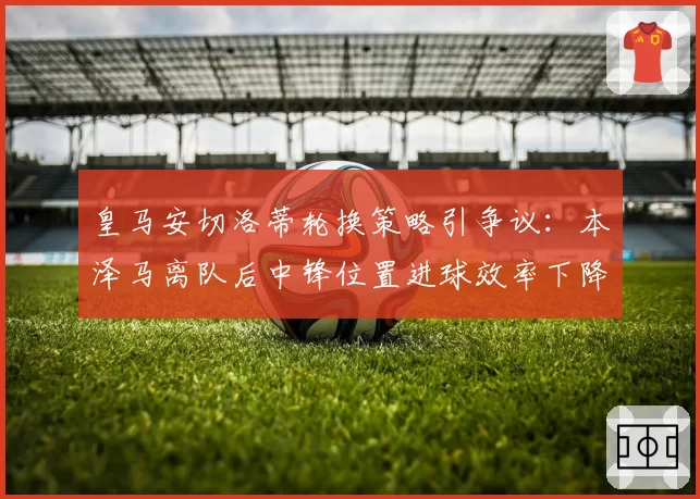 皇马安切洛蒂轮换策略引争议:本泽马离队后中锋位置进球效率下降40%