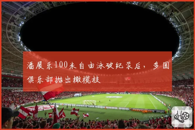 潘展乐100米自由泳破纪录后，多国俱乐部抛出橄榄枝
