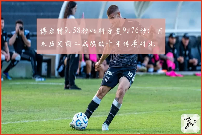 博尔特9.58秒vs科尔曼9.76秒：百米历史前二成绩的十年传承对比