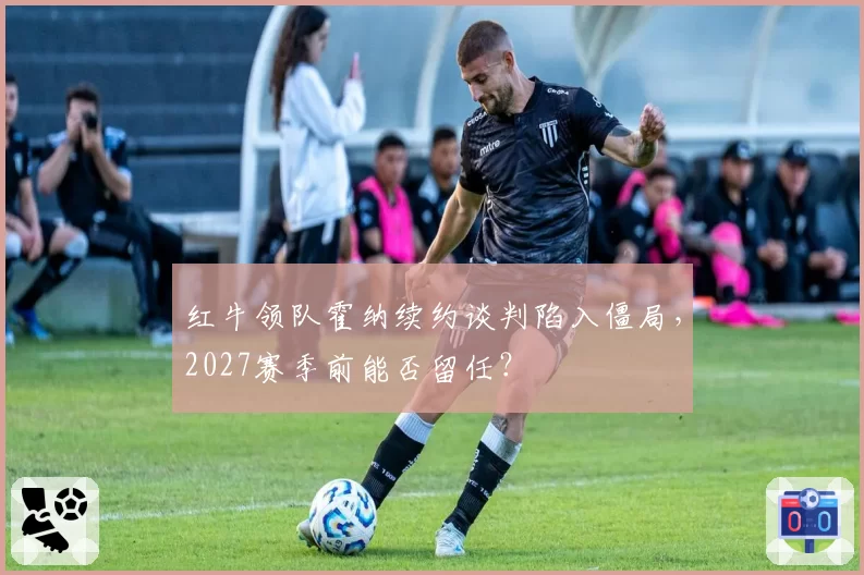 红牛领队霍纳续约谈判陷入僵局，2027赛季前能否留任？