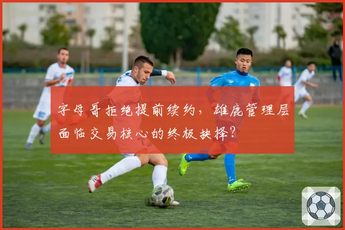 字母哥拒绝提前续约，雄鹿管理层面临交易核心的终极抉择？