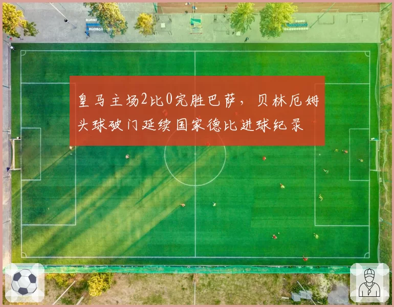 皇马主场2比0完胜巴萨，贝林厄姆头球破门延续国家德比进球纪录