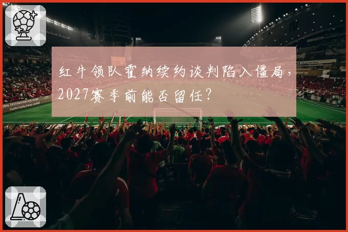 红牛领队霍纳续约谈判陷入僵局，2027赛季前能否留任？