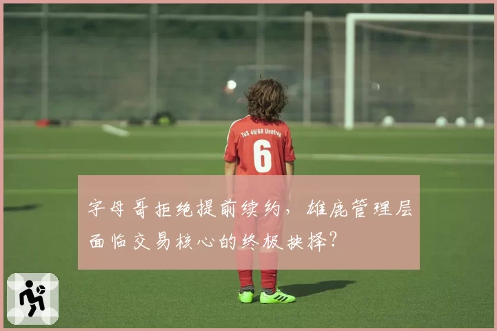 字母哥拒绝提前续约，雄鹿管理层面临交易核心的终极抉择？