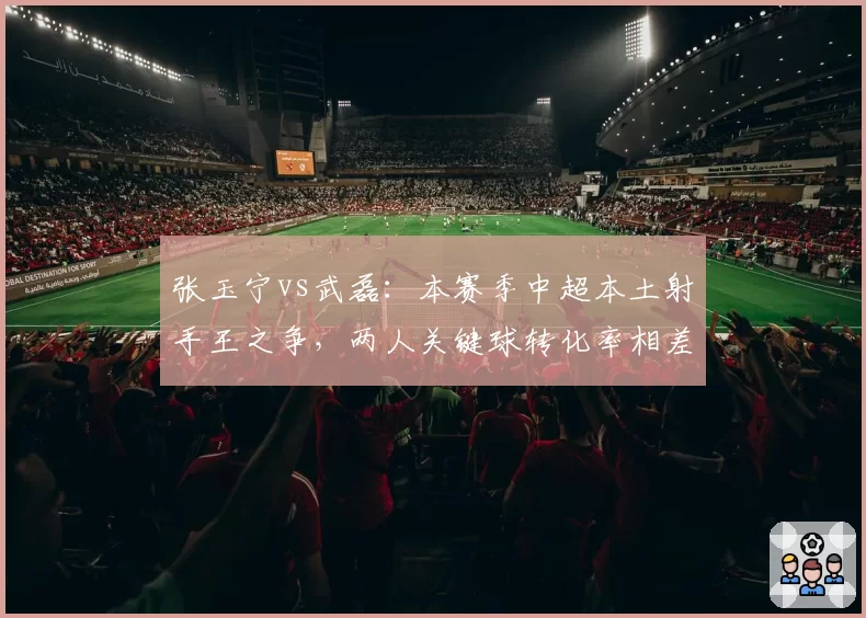 张玉宁vs武磊：本赛季中超本土射手王之争，两人关键球转化率相差12个百分点