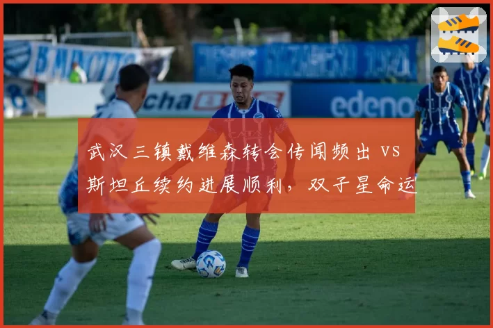 武汉三镇戴维森转会传闻频出 vs 斯坦丘续约进展顺利，双子星命运为何分化？