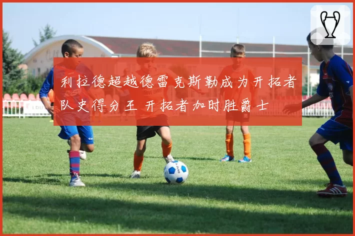 利拉德超越德雷克斯勒成为开拓者队史得分王 开拓者加时胜爵士