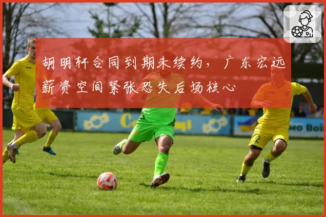 胡明轩合同到期未续约，广东宏远薪资空间紧张恐失后场核心