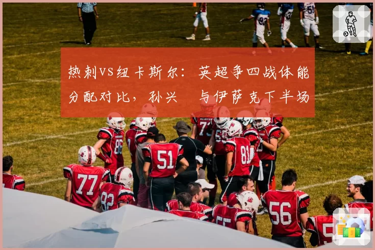 热刺vs纽卡斯尔：英超争四战体能分配对比，孙兴慜与伊萨克下半场跑动距离差距显著