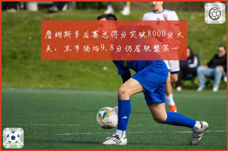 詹姆斯季后赛总得分突破8000分大关，末节场均9.8分仍居联盟第一