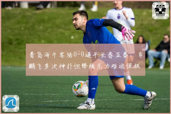 青岛海牛客场0-0逼平长春亚泰,牟鹏飞多次神扑但锋线无力难逃保级泥潭?