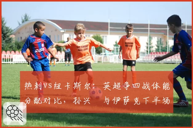 热刺vs纽卡斯尔：英超争四战体能分配对比，孙兴慜与伊萨克下半场跑动距离差距显著