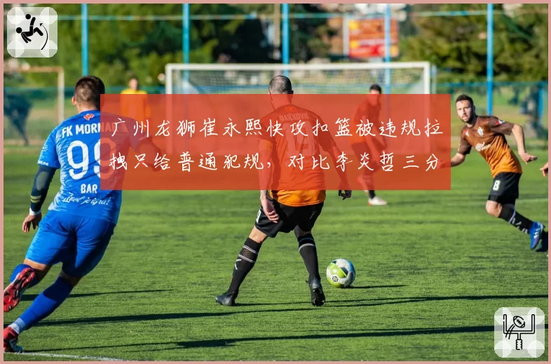 广州龙狮崔永熙快攻扣篮被违规拉拽只给普通犯规，对比李炎哲三分犯规即罚球，轻重之间引众怒