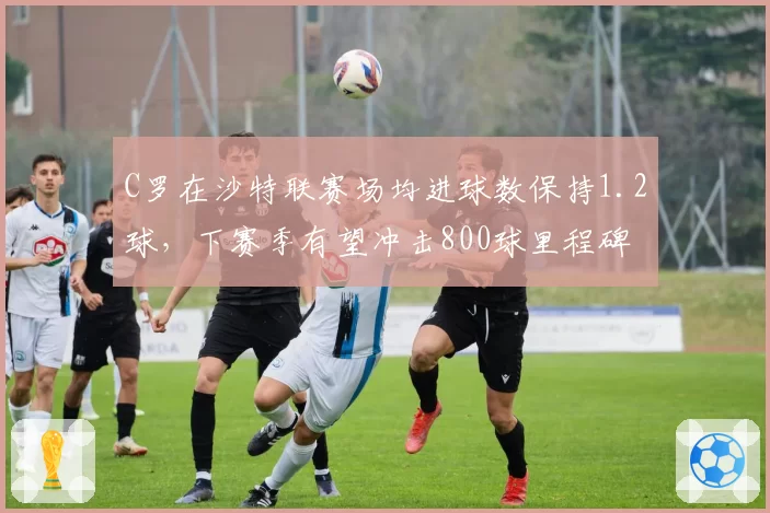 C罗在沙特联赛场均进球数保持1.2球,下赛季有望冲击800球里程碑