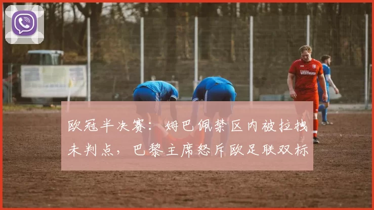 欧冠半决赛:姆巴佩禁区内被拉拽未判点,巴黎主席怒斥欧足联双标