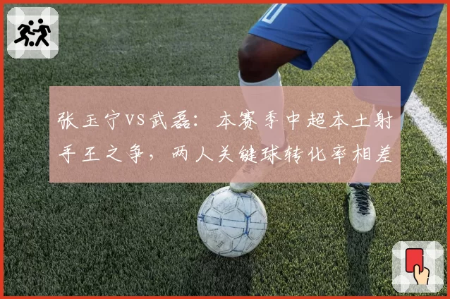 张玉宁vs武磊：本赛季中超本土射手王之争，两人关键球转化率相差12个百分点
