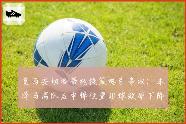 皇马安切洛蒂轮换策略引争议：本泽马离队后中锋位置进球效率下降40%