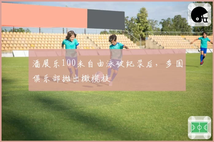 潘展乐100米自由泳破纪录后，多国俱乐部抛出橄榄枝