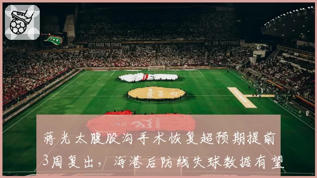 蒋光太腹股沟手术恢复超预期提前3周复出，海港后防线失球数据有望止住连降颓势