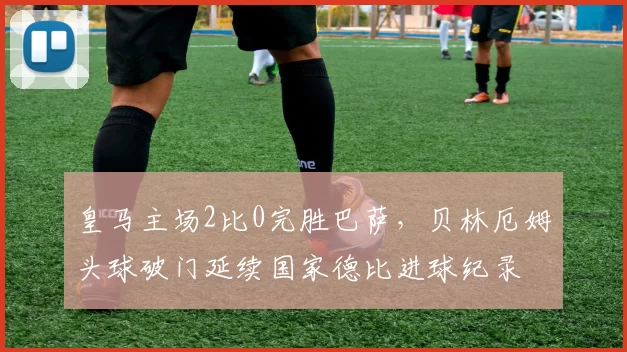 皇马主场2比0完胜巴萨，贝林厄姆头球破门延续国家德比进球纪录