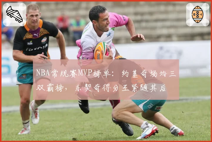 NBA常规赛MVP榜单:约基奇场均三双霸榜,东契奇得分王紧随其后