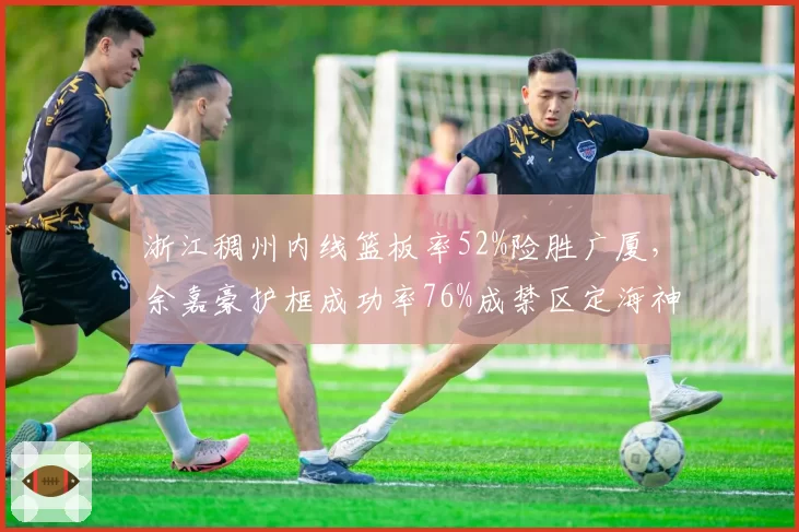 浙江稠州内线篮板率52%险胜广厦,余嘉豪护框成功率76%成禁区定海神针