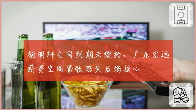 胡明轩合同到期未续约，广东宏远薪资空间紧张恐失后场核心