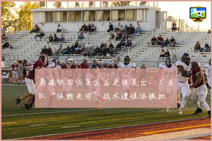易建联旧伤复发后更快复出,广东队“依赖老将”战术遭媒体狠批