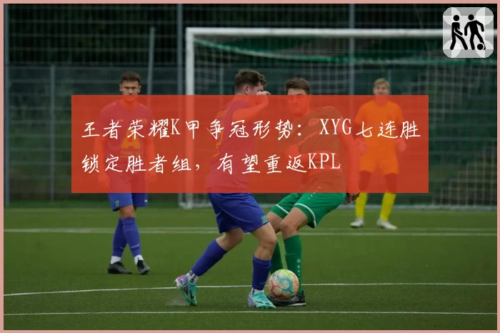 王者荣耀K甲争冠形势:XYG七连胜锁定胜者组,有望重返KPL