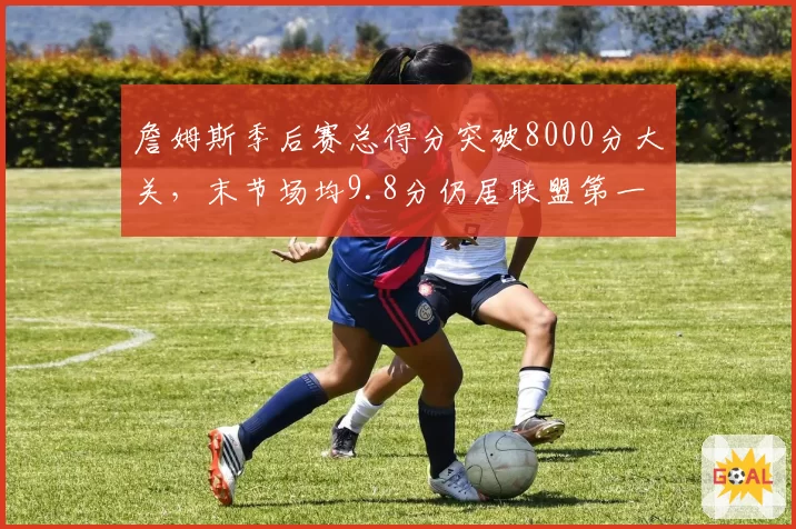 詹姆斯季后赛总得分突破8000分大关，末节场均9.8分仍居联盟第一