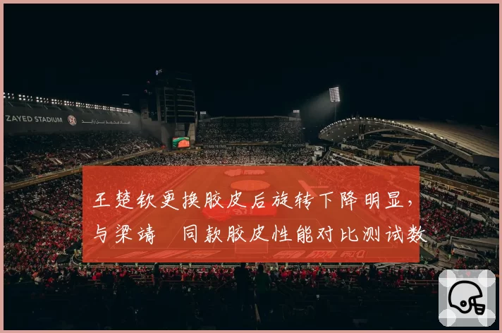 王楚钦更换胶皮后旋转下降明显，与梁靖崑同款胶皮性能对比测试数据引争议