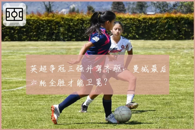 英超争冠三强并驾齐驱，曼城最后六轮全胜才能卫冕？