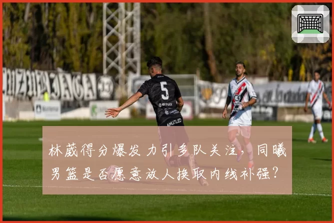 林葳得分爆发力引多队关注,同曦男篮是否愿意放人换取内线补强?