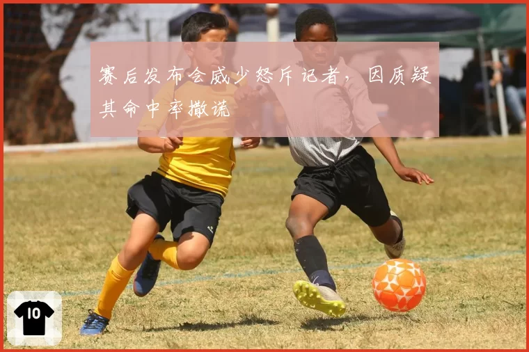 赛后发布会威少怒斥记者，因质疑其命中率撒谎