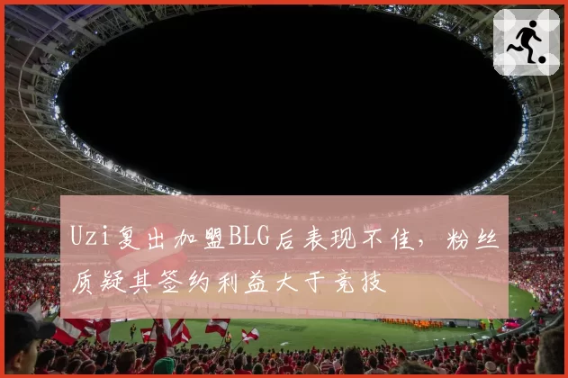 Uzi复出加盟BLG后表现不佳，粉丝质疑其签约利益大于竞技