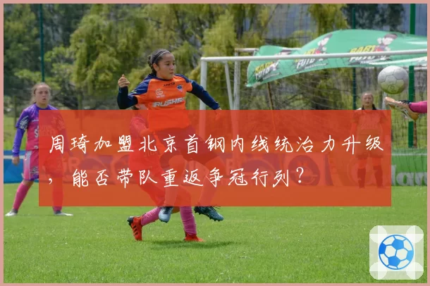 周琦加盟北京首钢内线统治力升级，能否带队重返争冠行列？