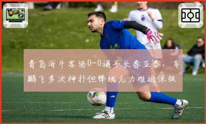 青岛海牛客场0-0逼平长春亚泰，牟鹏飞多次神扑但锋线无力难逃保级泥潭？