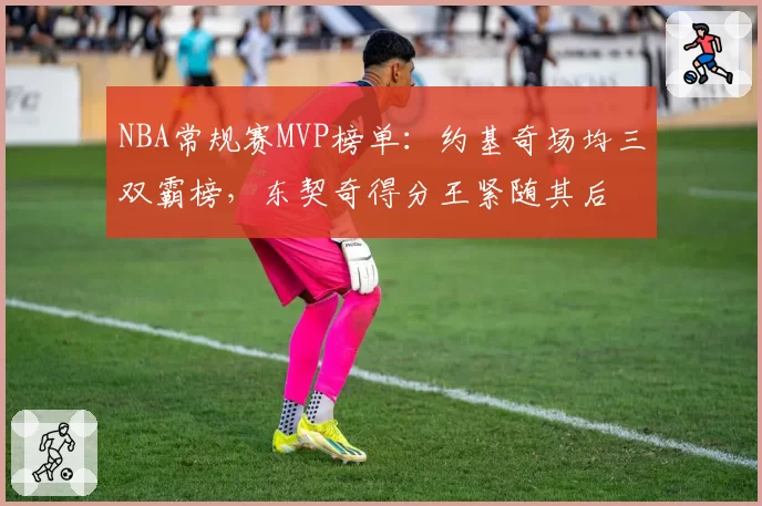 NBA常规赛MVP榜单：约基奇场均三双霸榜，东契奇得分王紧随其后
