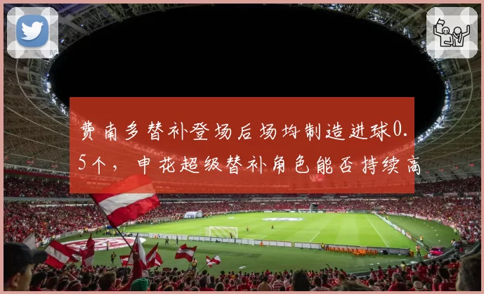 费南多替补登场后场均制造进球0.5个，申花超级替补角色能否持续高效？