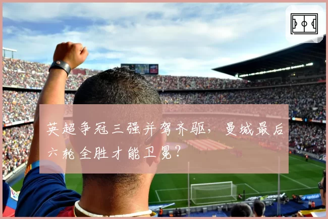 英超争冠三强并驾齐驱,曼城最后六轮全胜才能卫冕?