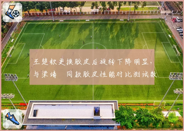 王楚钦更换胶皮后旋转下降明显,与梁靖崑同款胶皮性能对比测试数据引争议
