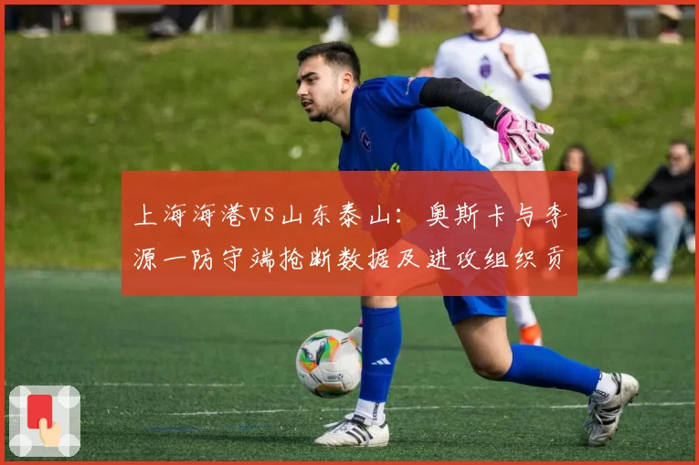 上海海港vs山东泰山:奥斯卡与李源一防守端抢断数据及进攻组织贡献对比