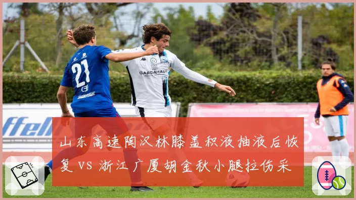 山东高速陶汉林膝盖积液抽液后恢复 vs 浙江广厦胡金秋小腿拉伤采用干细胞治疗,内线伤病处理路径不同